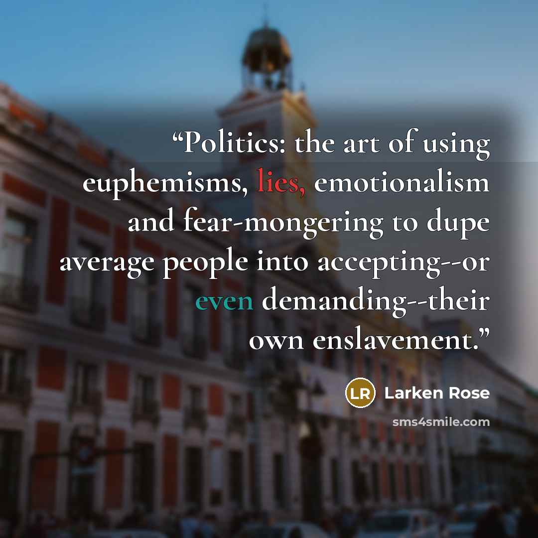 “Politics: the art of using euphemisms, lies, emotionalism and fear-mongering to dupe average people into accepting--or even demanding--their own enslavement.” quote by Larken Rose