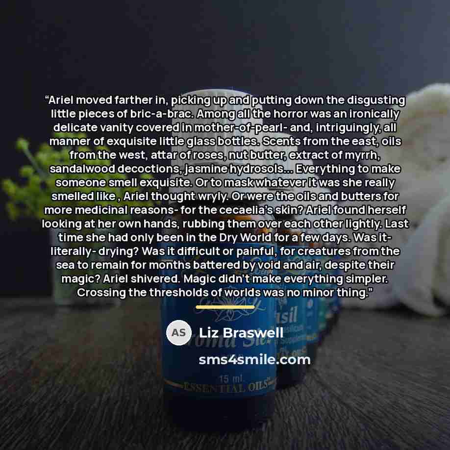 “Ariel moved farther in, picking up and putting down the disgusting little pieces of bric-a-brac. Among all the horror was an ironically delicate vanity covered in mother-of-pearl- and, intriguingly, all manner of exquisite little glass bottles. Scents from the east, oils from the west, attar of…” quote by Liz Braswell