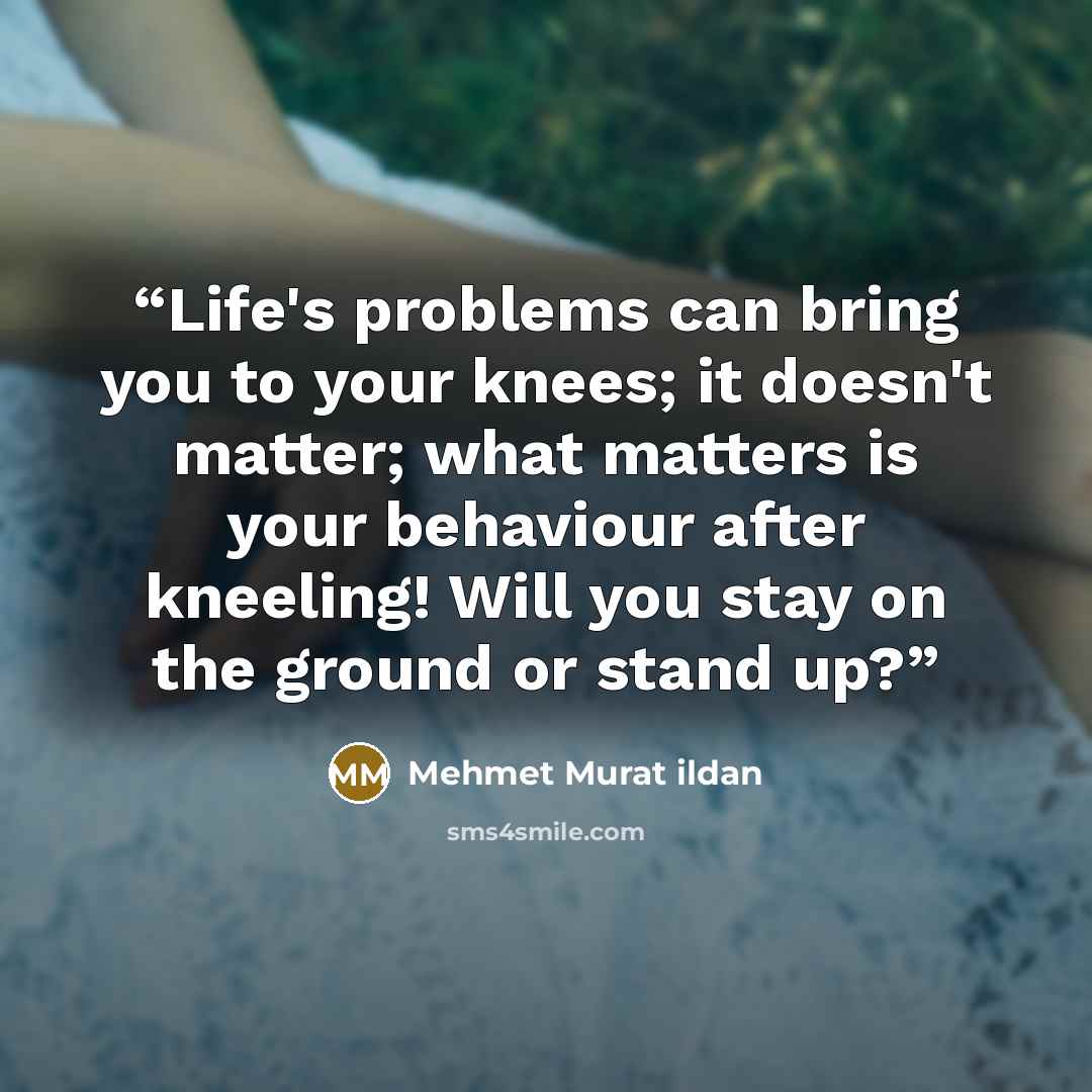 “Life's problems can bring you to your knees; it doesn't matter; what matters is your behaviour after kneeling! Will you stay on the ground or stand up?” quote by Mehmet Murat ildan