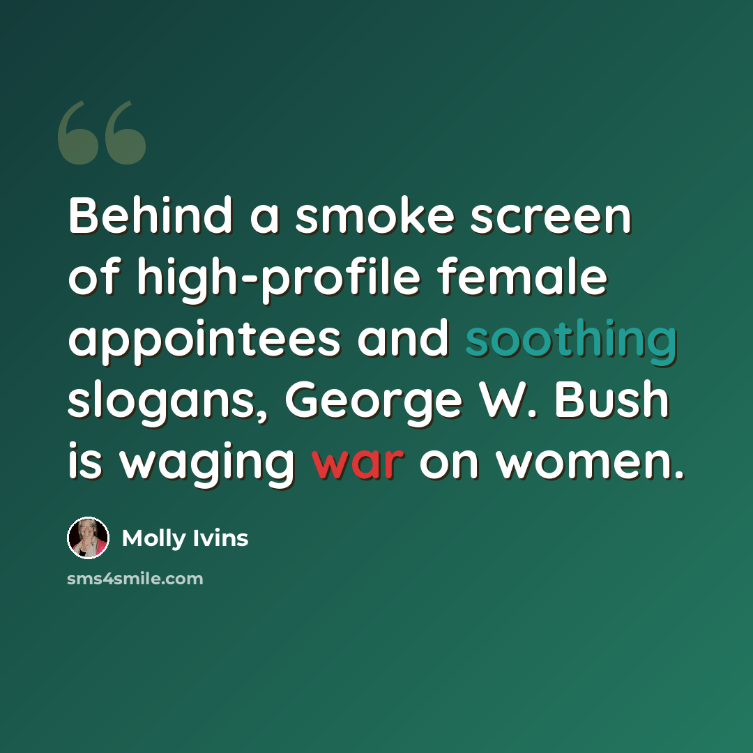 “Behind a smoke screen of high-profile female appointees and soothing slogans, George W. Bush is waging war on women.” quote by Molly Ivins