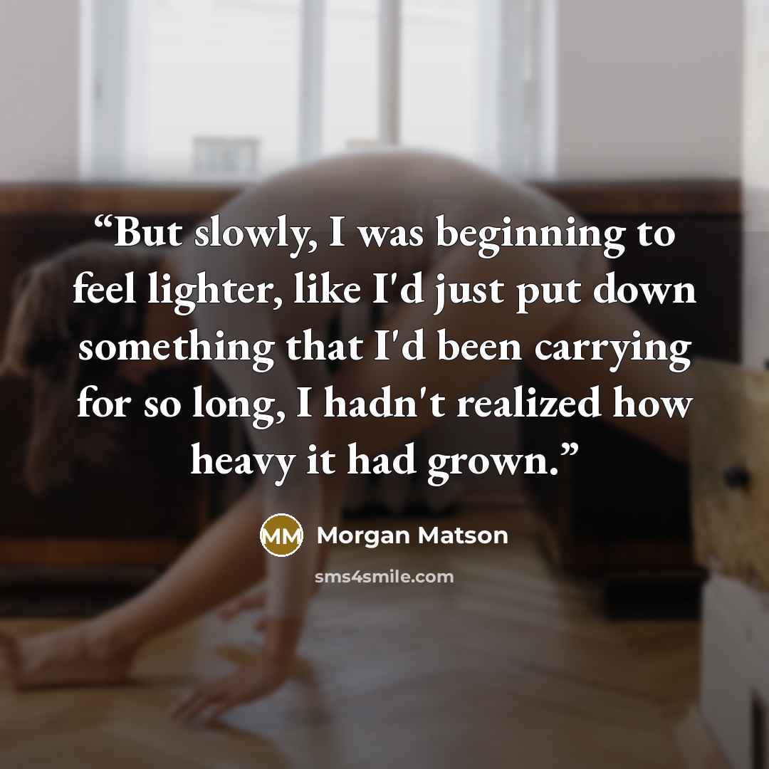 “But slowly, I was beginning to feel lighter, like I'd just put down something that I'd been carrying for so long, I hadn't realized how heavy it had grown.” quote by Morgan Matson