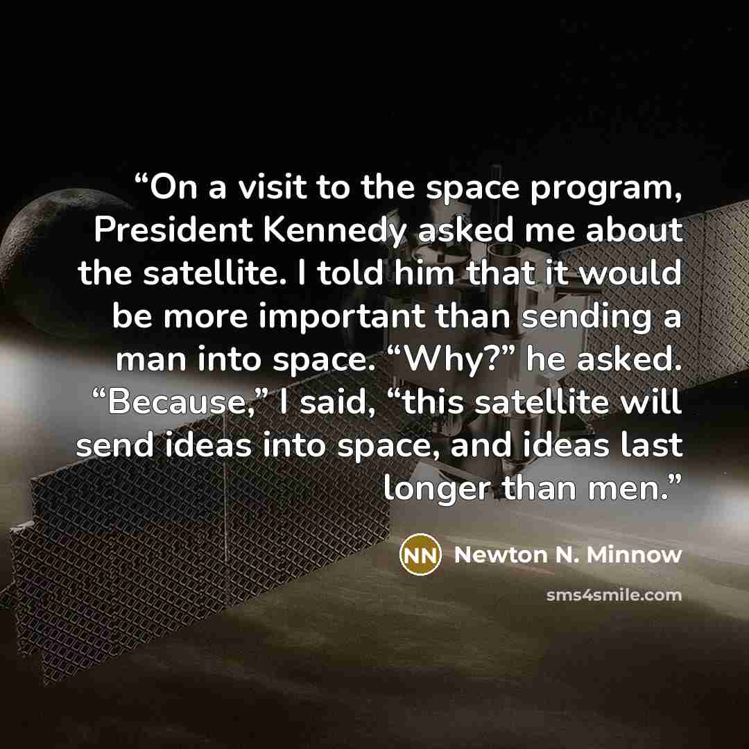 “On a visit to the space program, President Kennedy asked me about the satellite. I told him that it would be more important than sending a man into space. “Why?” he asked. “Because,” I said, “this satellite will send ideas into space, and ideas last longer than men.” quote by Newton N. Minnow