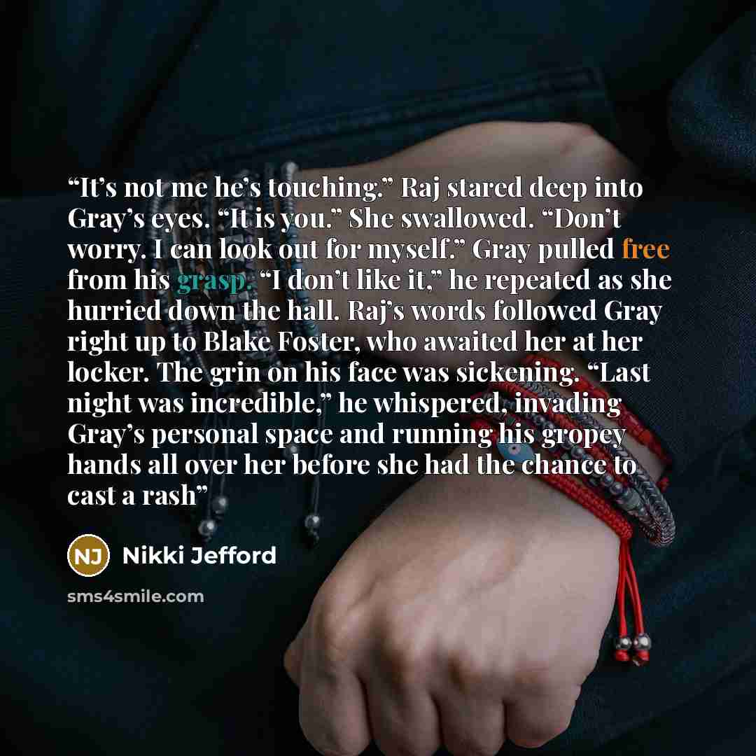 “It’s not me he’s touching.” Raj stared deep into Gray’s eyes. “It is you.” She swallowed. “Don’t worry. I can look out for myself.” Gray pulled free from his grasp. “I don’t like it,” he repeated as she hurried down the hall. Raj’s words followed Gray right up to Blake Foster, who awaited her at…” quote by Nikki Jefford