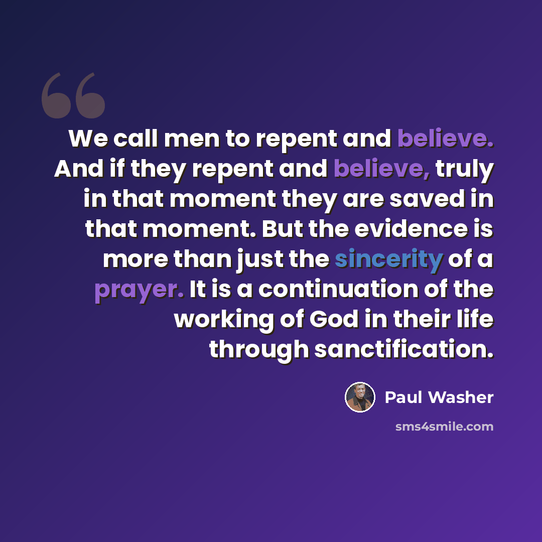 “We call men to repent and believe. And if they repent and believe, truly in that moment they are saved in that moment. But the evidence is more than just the sincerity of a prayer. It is a continuation of the working of God in their life through sanctification.” quote by Paul Washer