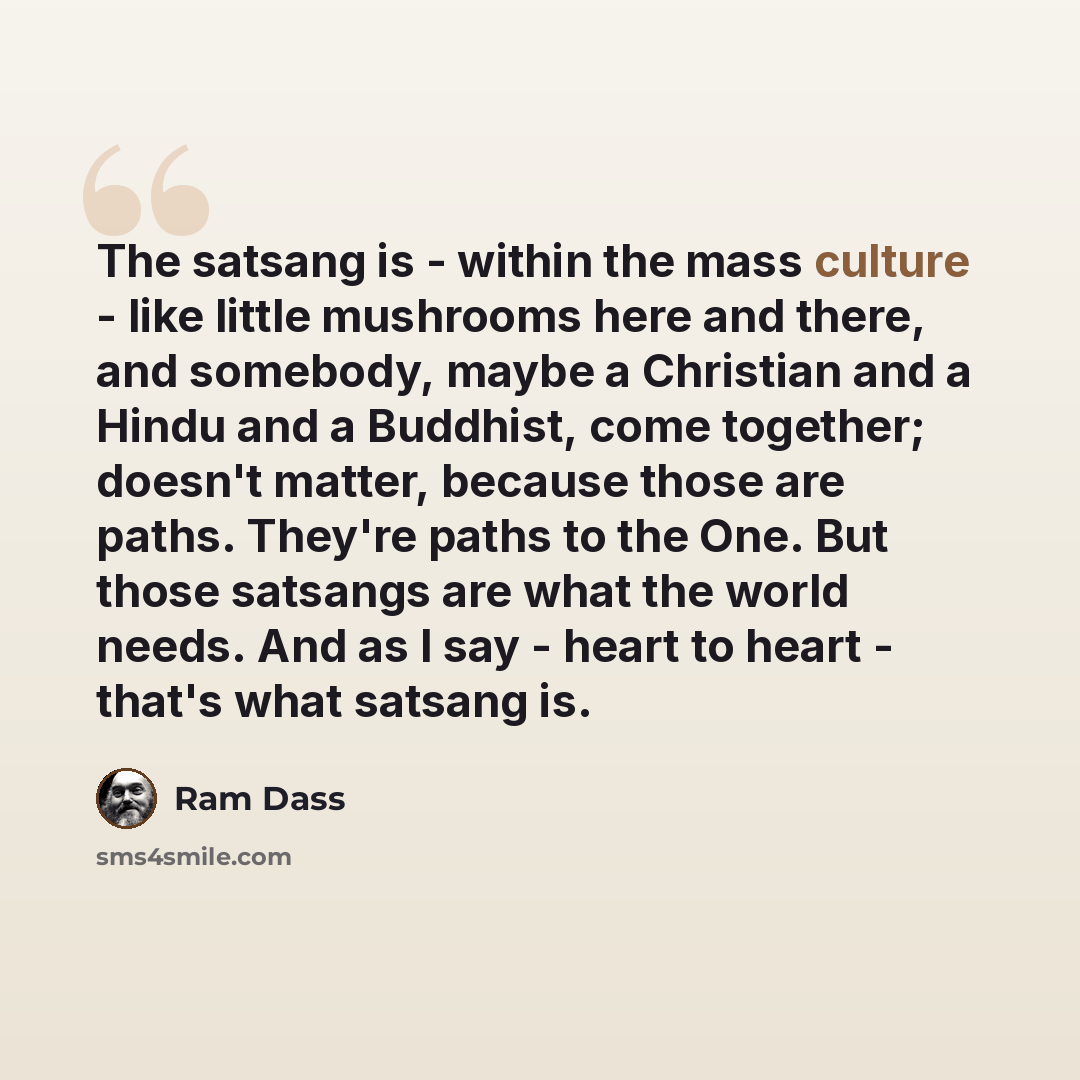 “The satsang is - within the mass culture - like little mushrooms here and there, and somebody, maybe a Christian and a Hindu and a Buddhist, come together; doesn't matter, because those are paths. They're paths to the One. But those satsangs are what the world needs. And as I say - heart to heart…” quote by Ram Dass