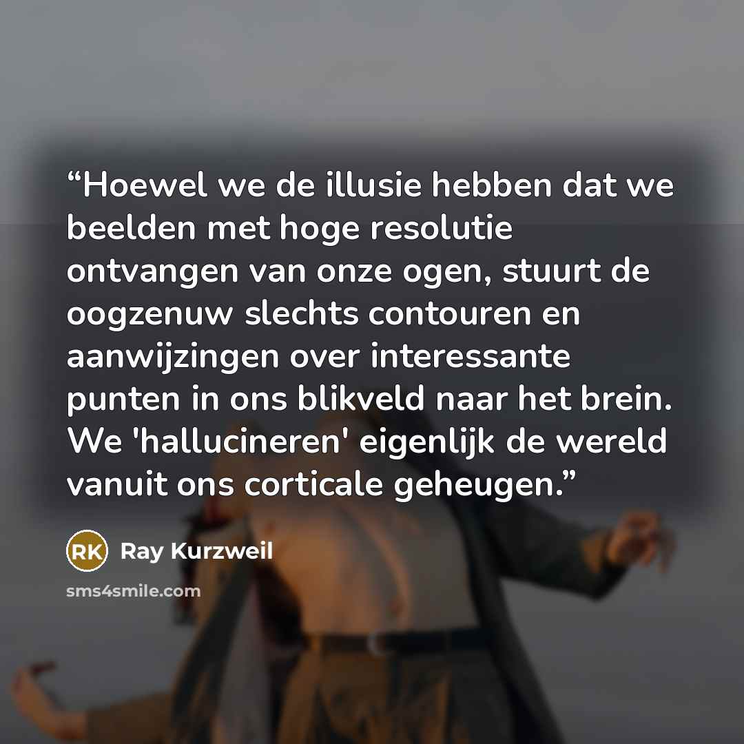 “Hoewel we de illusie hebben dat we beelden met hoge resolutie ontvangen van onze ogen, stuurt de oogzenuw slechts contouren en aanwijzingen over interessante punten in ons blikveld naar het brein. We 'hallucineren' eigenlijk de wereld vanuit ons corticale geheugen.” quote by Ray Kurzweil