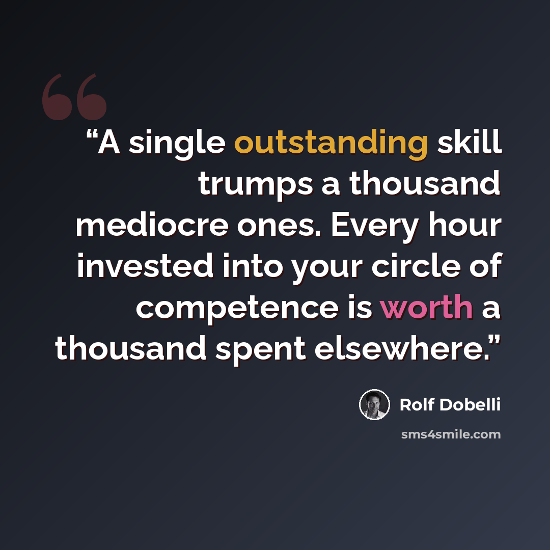 “A single outstanding skill trumps a thousand mediocre ones. Every hour invested into your circle of competence is worth a thousand spent elsewhere.” quote by Rolf Dobelli