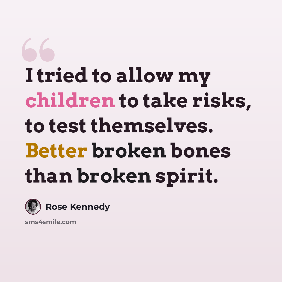 “I tried to allow my children to take risks, to test themselves. Better broken bones than broken spirit.” quote by Rose Kennedy