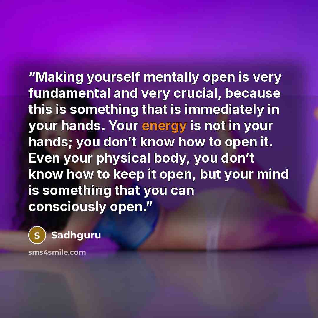 “Making yourself mentally open is very fundamental and very crucial, because this is something that is immediately in your hands. Your energy is not in your hands; you don’t know how to open it. Even your physical body, you don’t know how to keep it open, but your mind is something that you can…” quote by Sadhguru