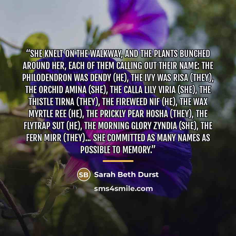 “She knelt on the walkway, and the plants bunched around her, each of them calling out their name: the philodendron was Dendy (he), the ivy was Risa (they), the orchid Amina (she), the calla lily Viria (she), the thistle Tirna (they), the fireweed Nif (he), the wax myrtle Ree (he), the prickly pear…” quote by Sarah Beth Durst