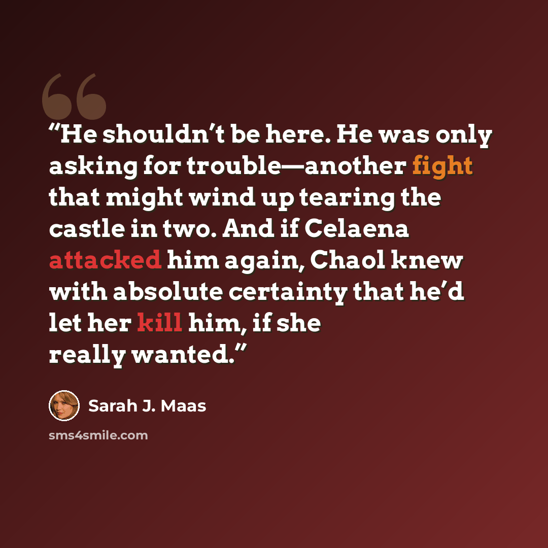 “He shouldn’t be here. He was only asking for trouble—another fight that might wind up tearing the castle in two. And if Celaena attacked him again, Chaol knew with absolute certainty that he’d let her kill him, if she really wanted.” quote by Sarah J. Maas