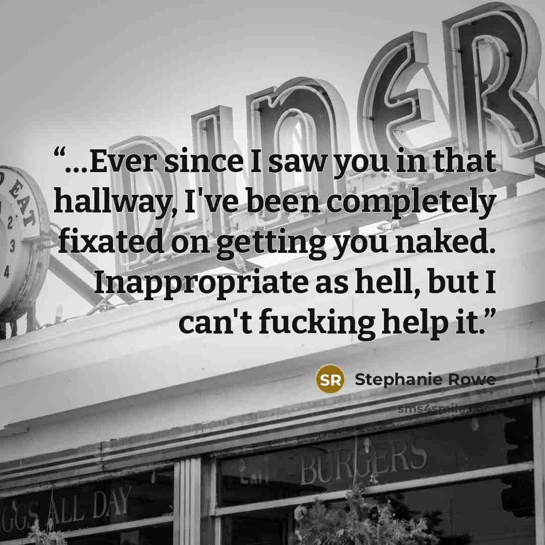 “…Ever since I saw you in that hallway, I've been completely fixated on getting you naked. Inappropriate as hell, but I can't fucking help it.” quote by Stephanie Rowe