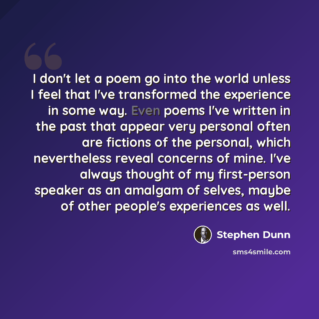 “I don't let a poem go into the world unless I feel that I've transformed the experience in some way. Even poems I've written in the past that appear very personal often are fictions of the personal, which nevertheless reveal concerns of mine. I've always thought of my first-person speaker as an…” quote by Stephen Dunn