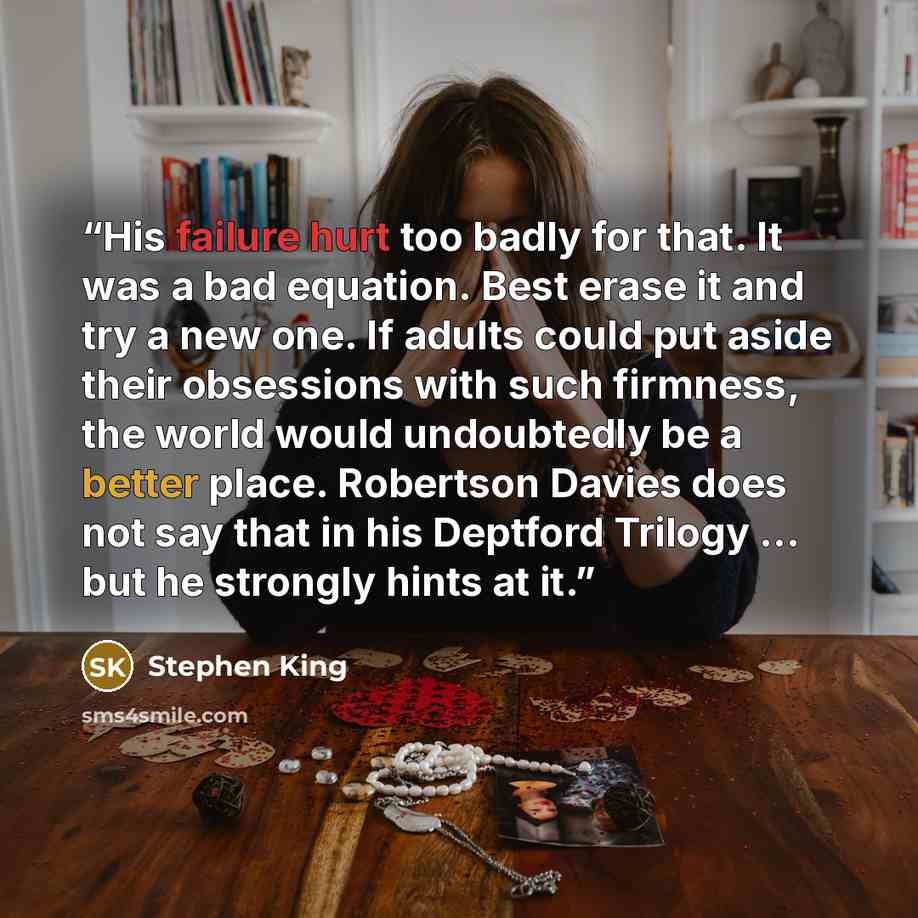 “His failure hurt too badly for that. It was a bad equation. Best erase it and try a new one. If adults could put aside their obsessions with such firmness, the world would undoubtedly be a better place. Robertson Davies does not say that in his Deptford Trilogy ... but he strongly hints at it.” quote by Stephen King