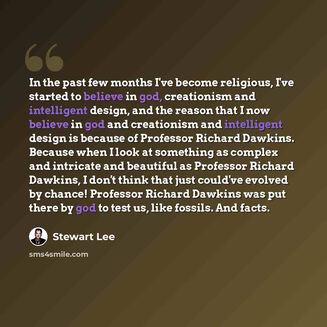“In the past few months I've become religious, I've started to believe in god, creationism and intelligent design, and the reason that I now believe in god and creationism and intelligent design is because of Professor Richard Dawkins. Because when I look at something as complex and intricate and…” quote by Stewart Lee