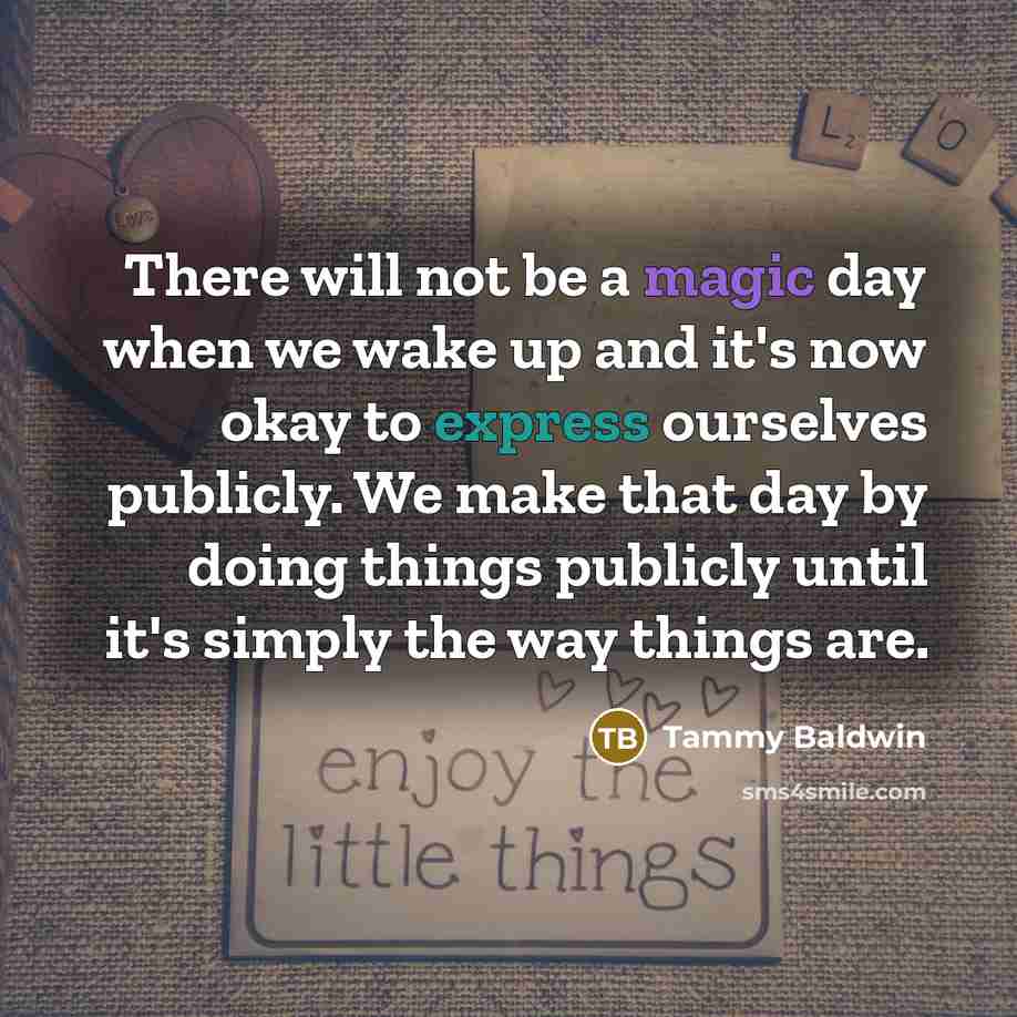 “There will not be a magic day when we wake up and it's now okay to express ourselves publicly. We make that day by doing things publicly until it's simply the way things are.” quote by Tammy Baldwin