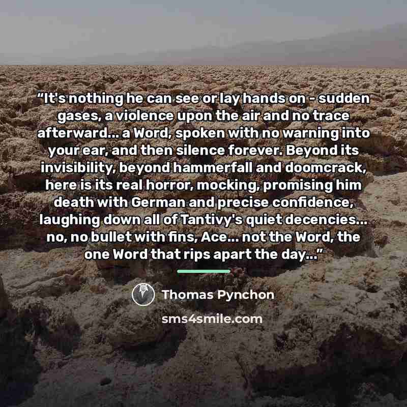 “It's nothing he can see or lay hands on - sudden gases, a violence upon the air and no trace afterward... a Word, spoken with no warning into your ear, and then silence forever. Beyond its invisibility, beyond hammerfall and doomcrack, here is its real horror, mocking, promising him death with…” quote by Thomas Pynchon