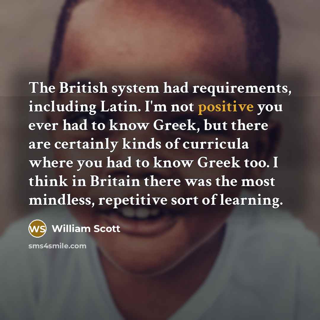 “The British system had requirements, including Latin. I'm not positive you ever had to know Greek, but there are certainly kinds of curricula where you had to know Greek too. I think in Britain there was the most mindless, repetitive sort of learning.” quote by William Scott
