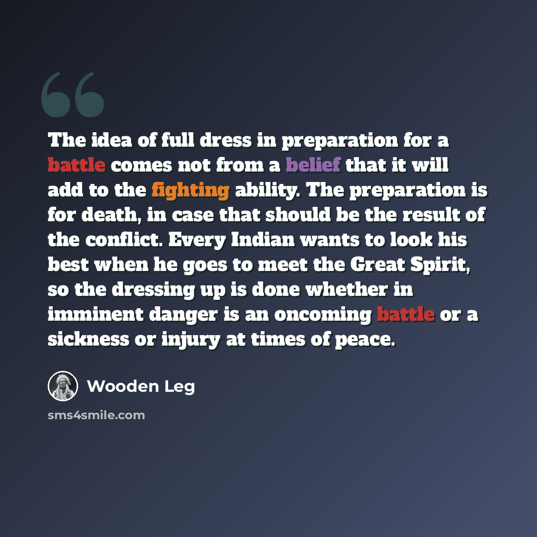 “The idea of full dress in preparation for a battle comes not from a belief that it will add to the fighting ability. The preparation is for death, in case that should be the result of the conflict. Every Indian wants to look his best when he goes to meet the Great Spirit, so the dressing up is…” quote by Wooden Leg