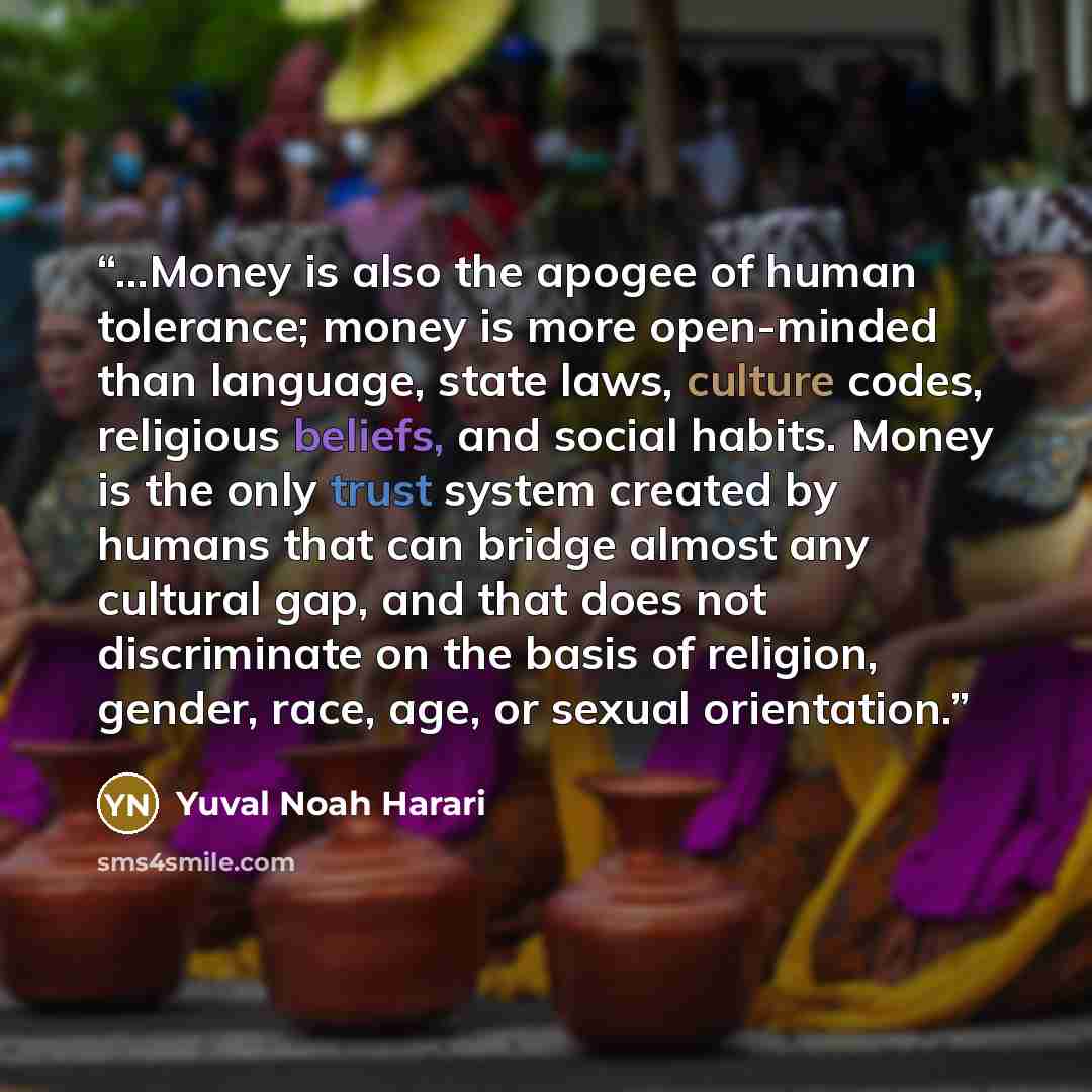 “...Money is also the apogee of human tolerance; money is more open-minded than language, state laws, culture codes, religious beliefs, and social habits. Money is the only trust system created by humans that can bridge almost any cultural gap, and that does not discriminate on the basis of…” quote by Yuval Noah Harari