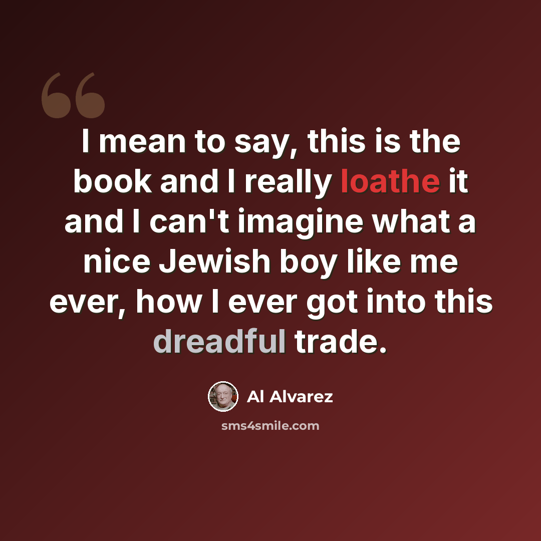 “I mean to say, this is the book and I really loathe it and I can't imagine what a nice Jewish boy like me ever, how I ever got into this dreadful trade.” quote by Al Alvarez