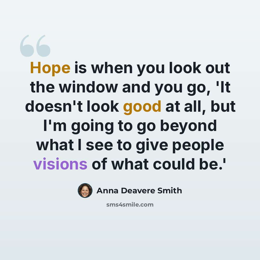 “Hope is when you look out the window and you go, 'It doesn't look good at all, but I'm going to go beyond what I see to give people visions of what could be.'” quote by Anna Deavere Smith