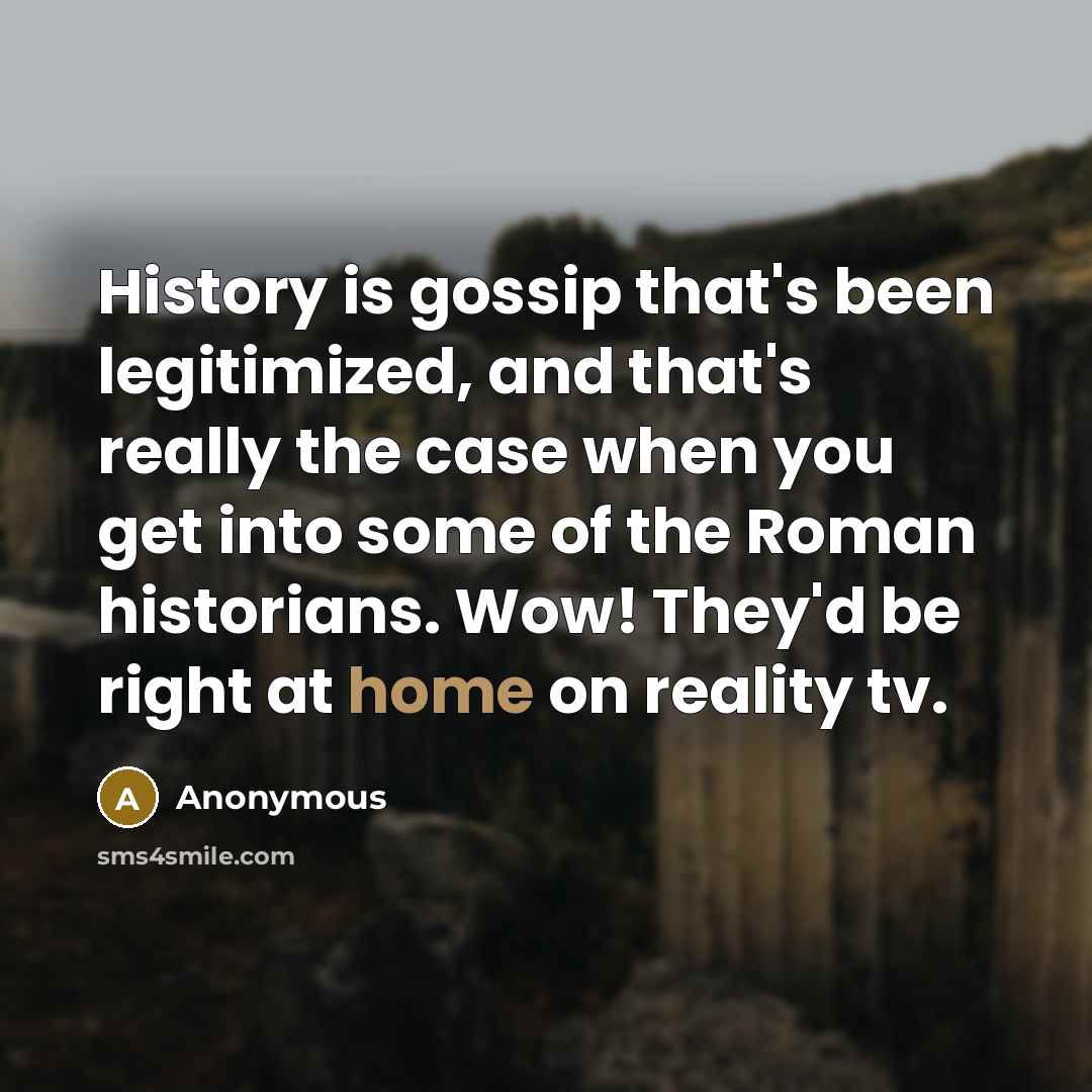 “History is gossip that's been legitimized, and that's really the case when you get into some of the Roman historians. Wow! They'd be right at home on reality tv.” quote by Anonymous