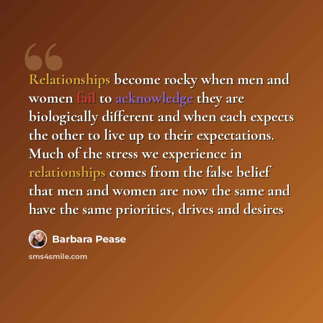 “Relationships become rocky when men and women fail to acknowledge they are biologically different and when each expects the other to live up to their expectations. Much of the stress we experience in relationships comes from the false belief that men and women are now the same and have the same…” quote by Barbara Pease