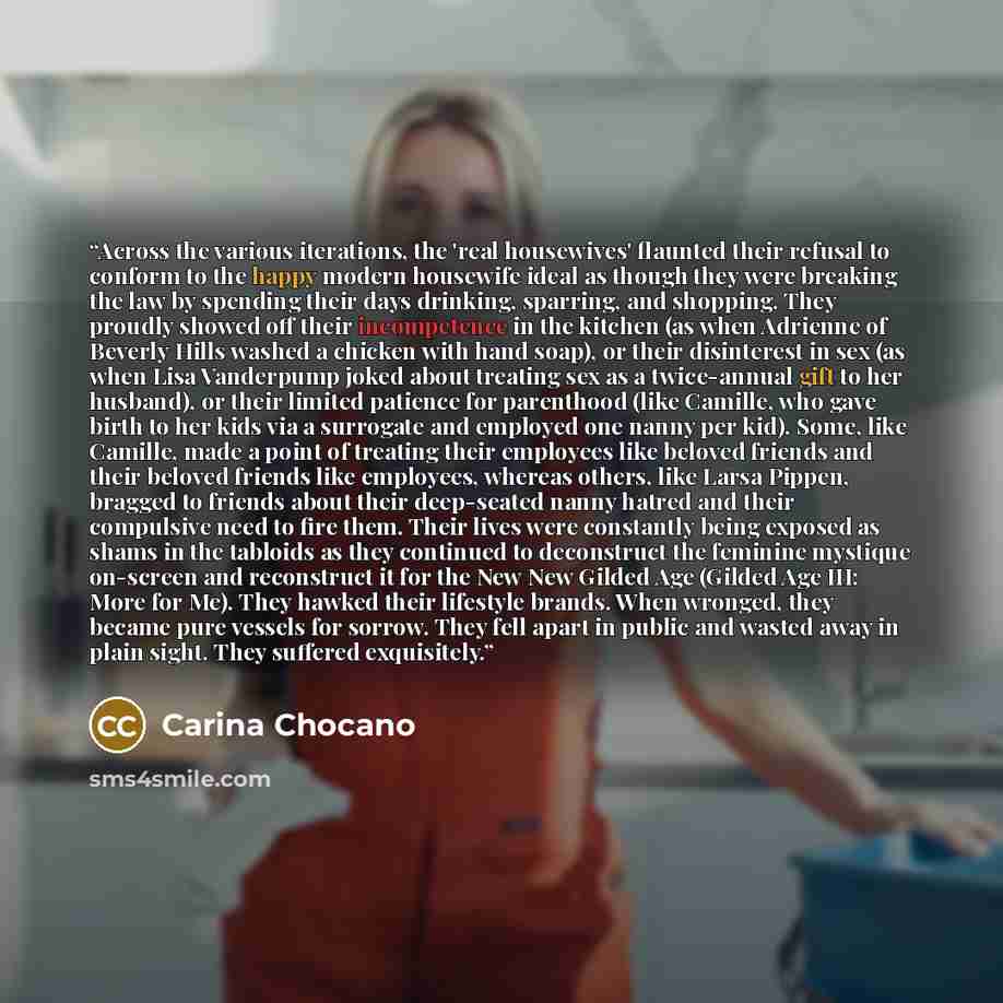 “Across the various iterations, the 'real housewives' flaunted their refusal to conform to the happy modern housewife ideal as though they were breaking the law by spending their days drinking, sparring, and shopping. They proudly showed off their incompetence in the kitchen (as when Adrienne of…” quote by Carina Chocano