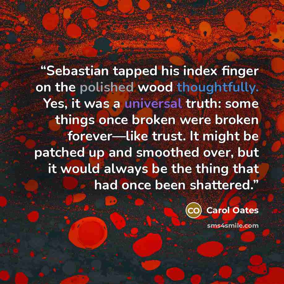 “Sebastian tapped his index finger on the polished wood thoughtfully. Yes, it was a universal truth: some things once broken were broken forever—like trust. It might be patched up and smoothed over, but it would always be the thing that had once been shattered.” quote by Carol Oates