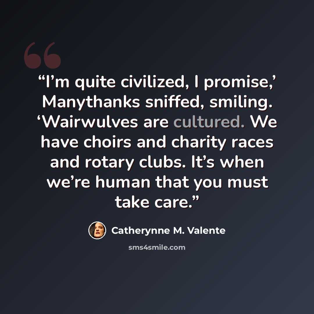 “I’m quite civilized, I promise,’ Manythanks sniffed, smiling. ‘Wairwulves are cultured. We have choirs and charity races and rotary clubs. It’s when we’re human that you must take care.” quote by Catherynne M. Valente