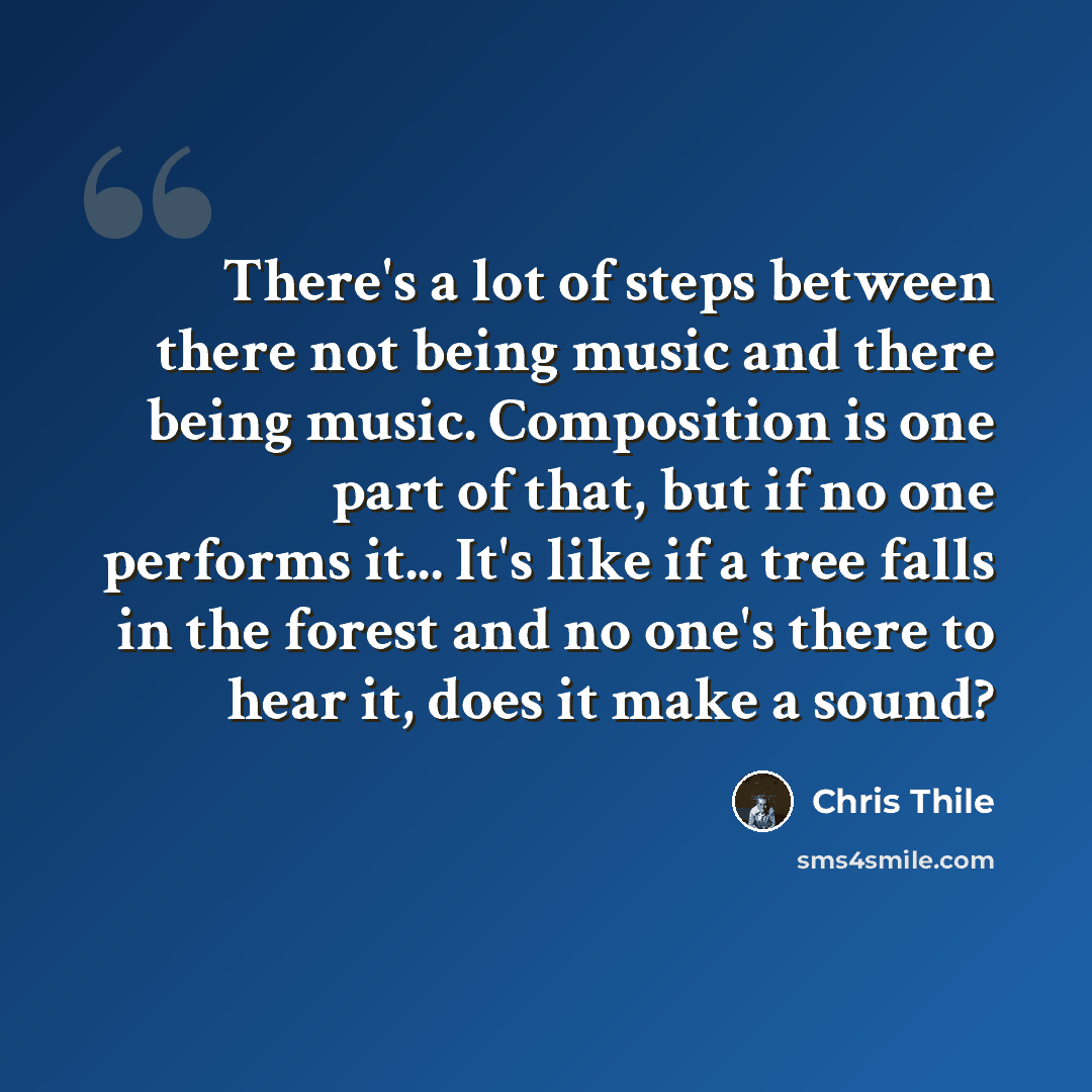 “There's a lot of steps between there not being music and there being music. Composition is one part of that, but if no one performs it... It's like if a tree falls in the forest and no one's there to hear it, does it make a sound?” quote by Chris Thile