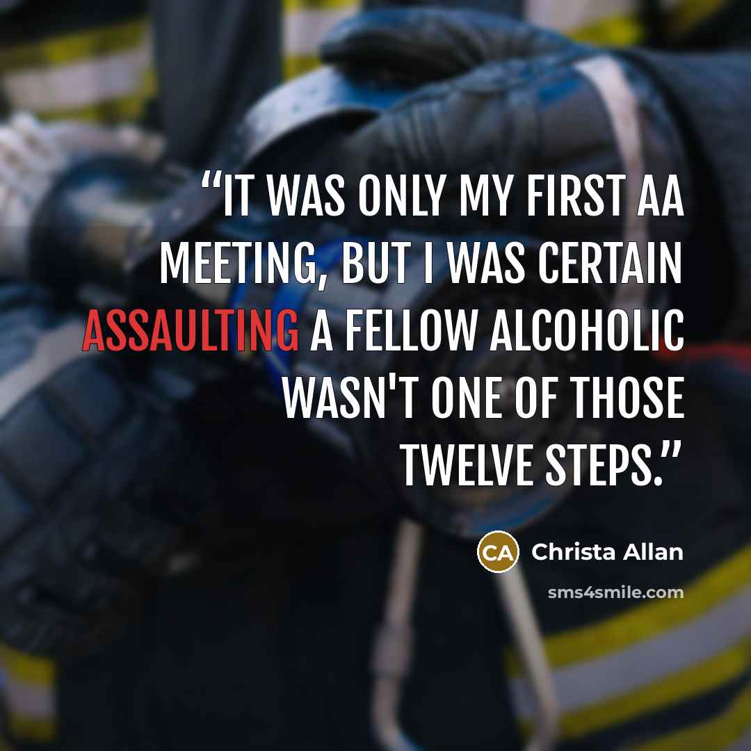 “It was only my first AA meeting, but I was certain assaulting a fellow alcoholic wasn't one of those Twelve Steps.” quote by Christa Allan