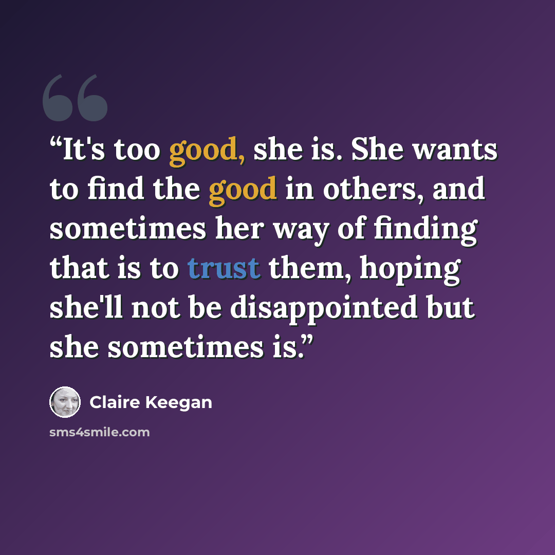 “It's too good, she is. She wants to find the good in others, and sometimes her way of finding that is to trust them, hoping she'll not be disappointed but she sometimes is.” quote by Claire Keegan