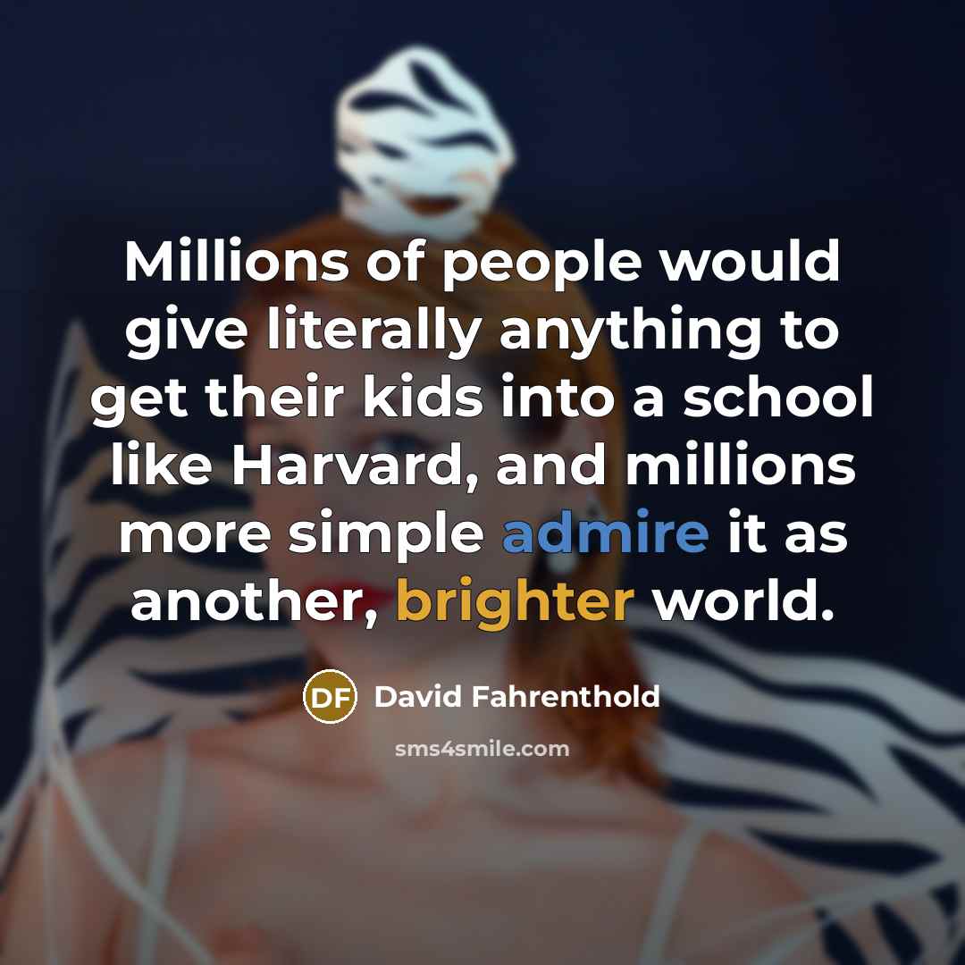 “Millions of people would give literally anything to get their kids into a school like Harvard, and millions more simple admire it as another, brighter world.” quote by David Fahrenthold