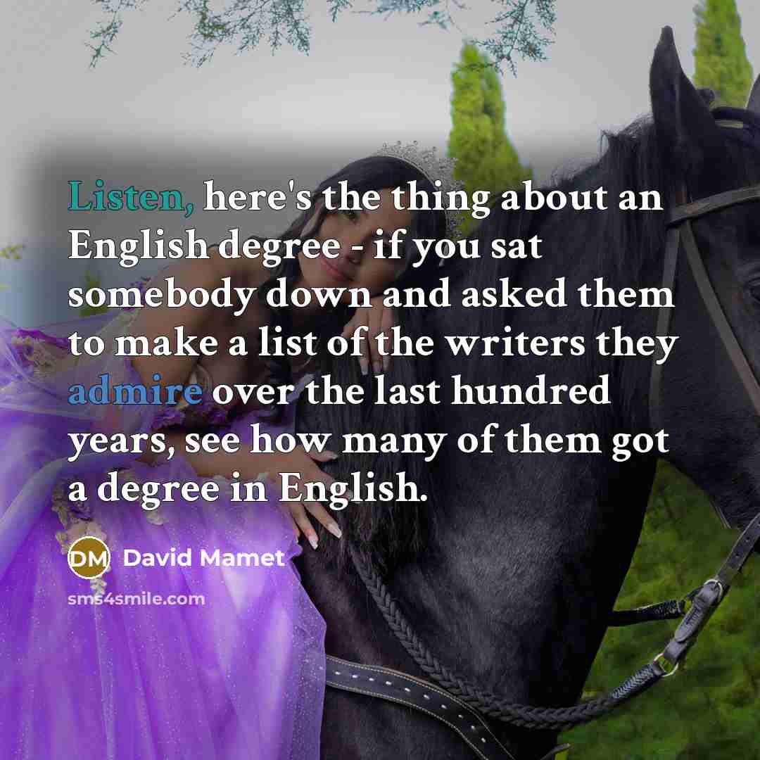 “Listen, here's the thing about an English degree - if you sat somebody down and asked them to make a list of the writers they admire over the last hundred years, see how many of them got a degree in English.” quote by David Mamet