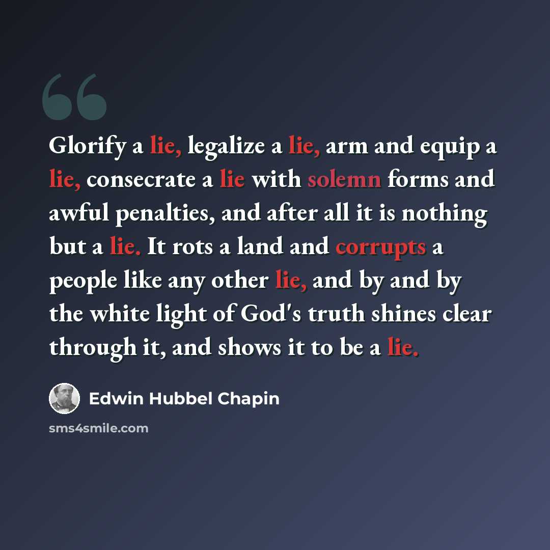 “Glorify a lie, legalize a lie, arm and equip a lie, consecrate a lie with solemn forms and awful penalties, and after all it is nothing but a lie. It rots a land and corrupts a people like any other lie, and by and by the white light of God's truth shines clear through it, and shows it to be a lie.” quote by Edwin Hubbel Chapin
