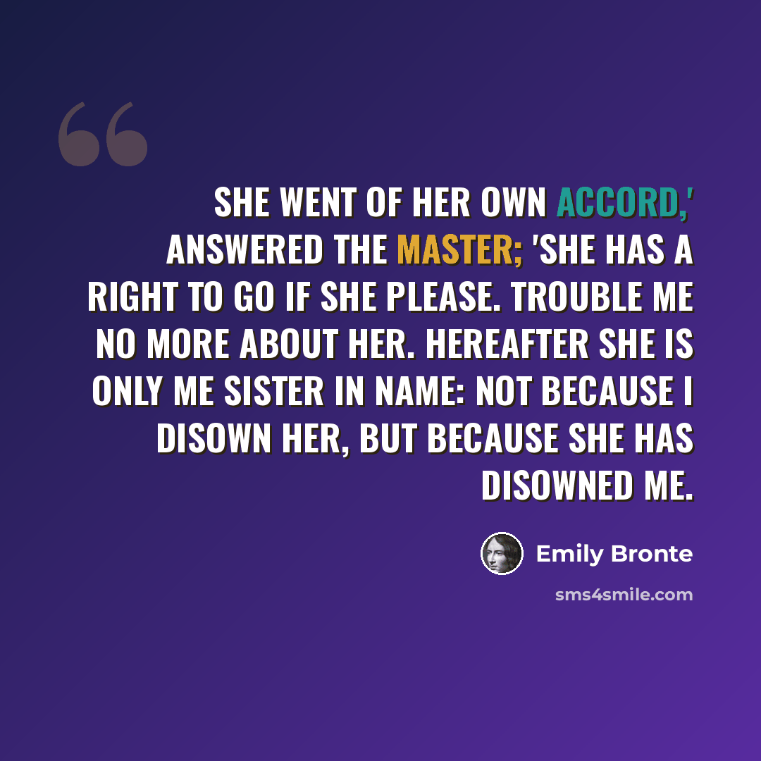 “She went of her own accord,' answered the master; 'she has a right to go if she please. Trouble me no more about her. Hereafter she is only me sister in name: not because I disown her, but because she has disowned me.” quote by Emily Bronte