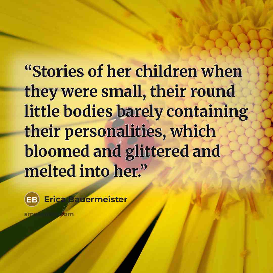 “Stories of her children when they were small, their round little bodies barely containing their personalities, which bloomed and glittered and melted into her.” quote by Erica Bauermeister