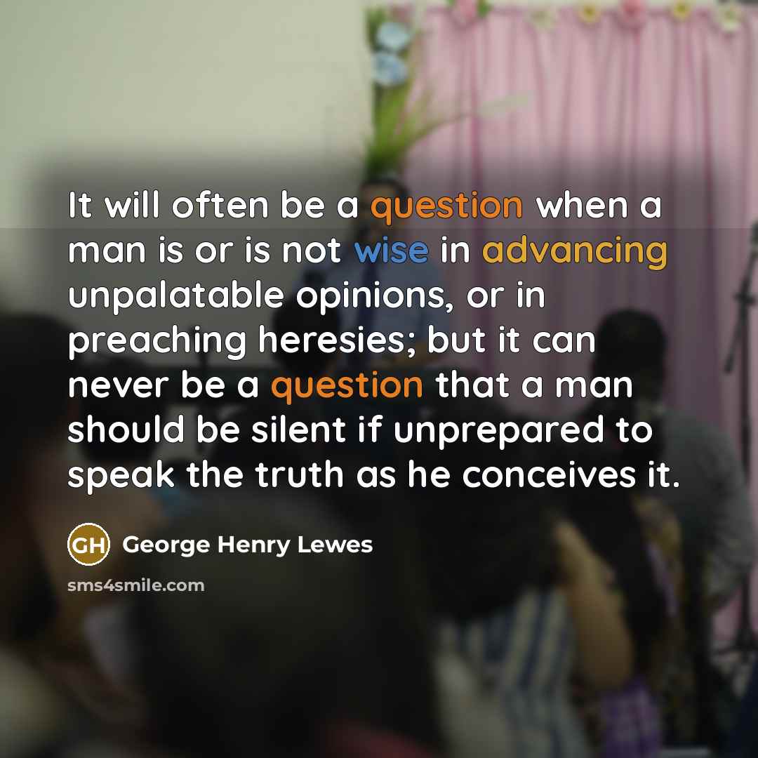 “It will often be a question when a man is or is not wise in advancing unpalatable opinions, or in preaching heresies; but it can never be a question that a man should be silent if unprepared to speak the truth as he conceives it.” quote by George Henry Lewes