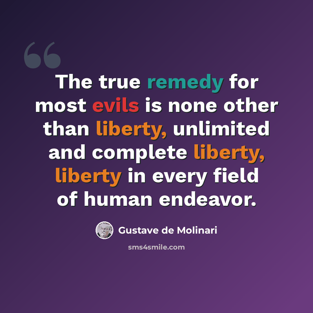 “The true remedy for most evils is none other than liberty, unlimited and complete liberty, liberty in every field of human endeavor.” quote by Gustave de Molinari