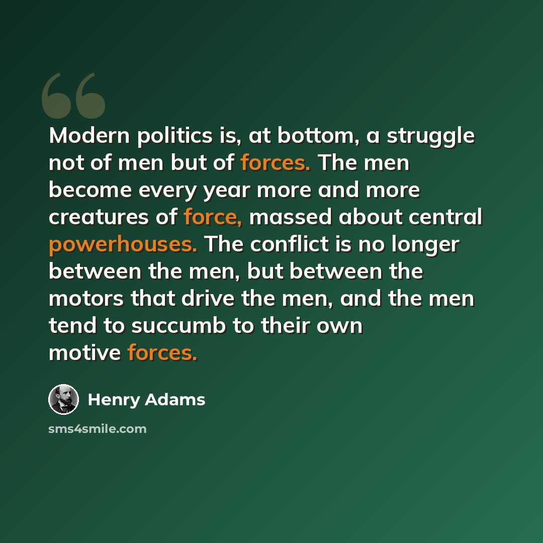 “Modern politics is, at bottom, a struggle not of men but of forces. The men become every year more and more creatures of force, massed about central powerhouses. The conflict is no longer between the men, but between the motors that drive the men, and the men tend to succumb to their own motive…” quote by Henry Adams
