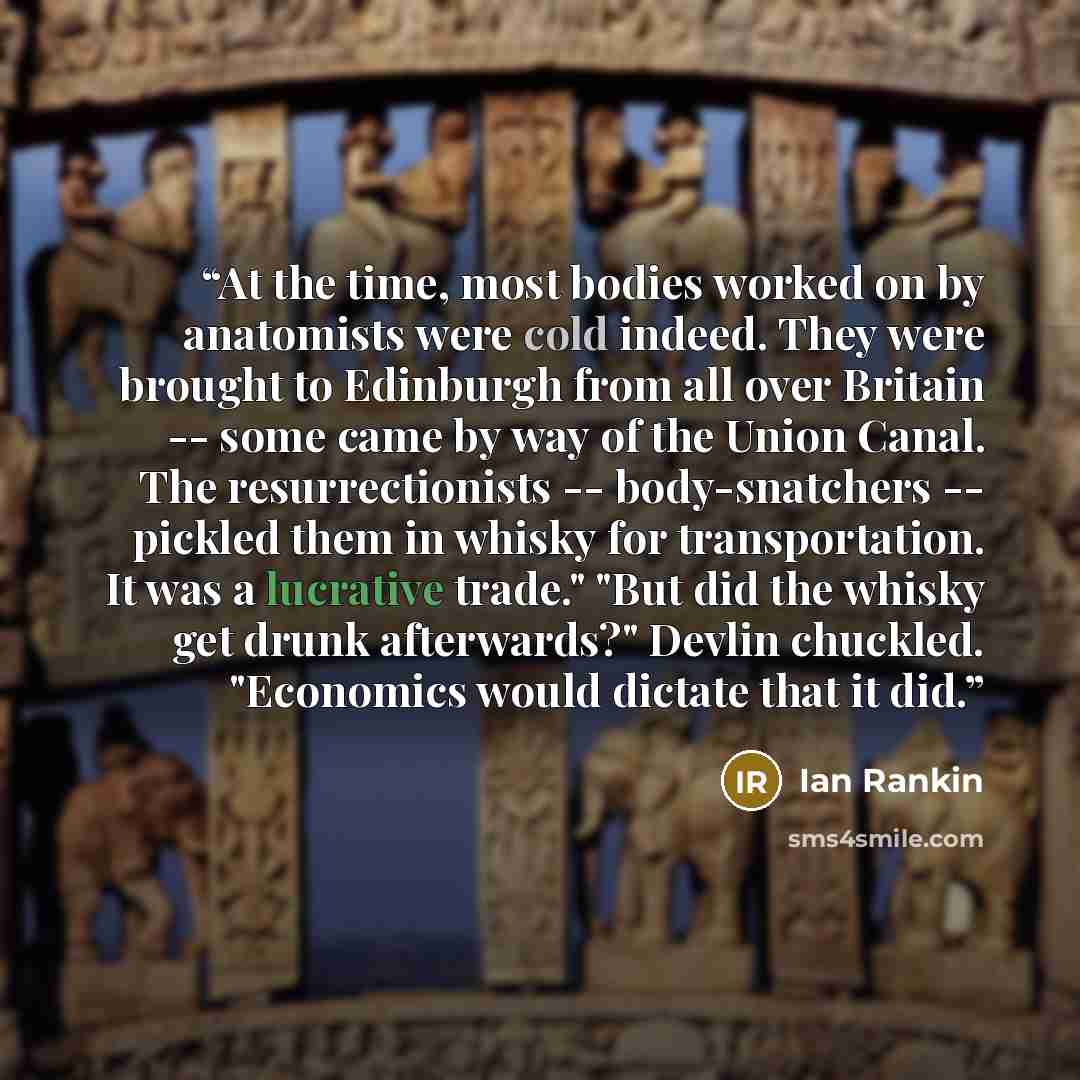 “At the time, most bodies worked on by anatomists were cold indeed. They were brought to Edinburgh from all over Britain -- some came by way of the Union Canal. The resurrectionists -- body-snatchers -- pickled them in whisky for transportation. It was a lucrative trade." "But did the whisky get…” quote by Ian Rankin