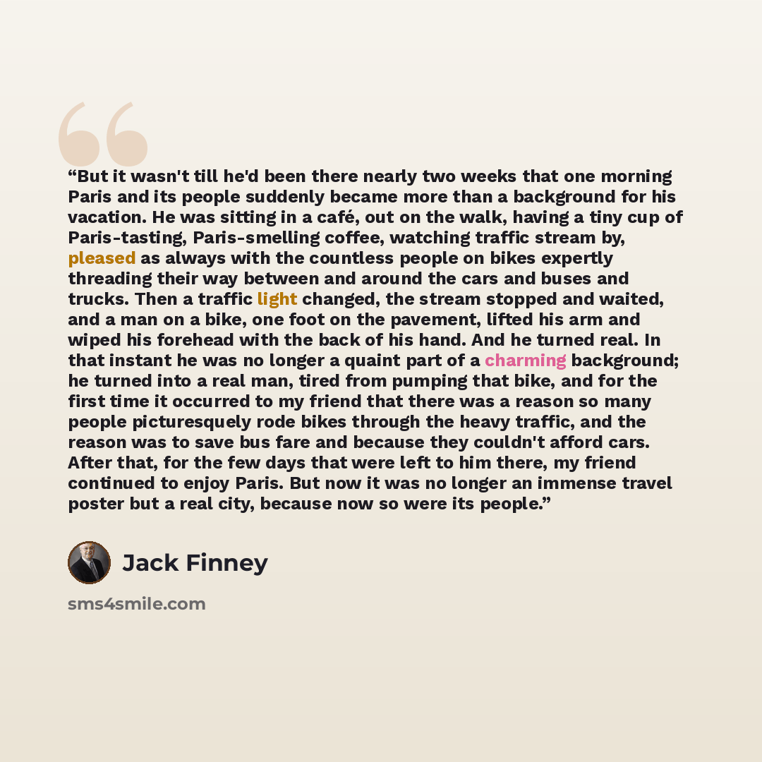 “But it wasn't till he'd been there nearly two weeks that one morning Paris and its people suddenly became more than a background for his vacation. He was sitting in a café, out on the walk, having a tiny cup of Paris-tasting, Paris-smelling coffee, watching traffic stream by, pleased as always…” quote by Jack Finney