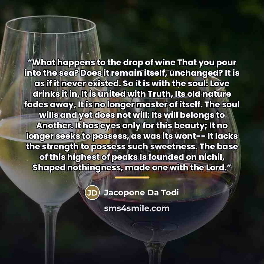 “What happens to the drop of wine That you pour into the sea? Does it remain itself, unchanged? It is as if it never existed. So it is with the soul: Love drinks it in, It is united with Truth, Its old nature fades away, It is no longer master of itself. The soul wills and yet does not will: Its…” quote by Jacopone Da Todi