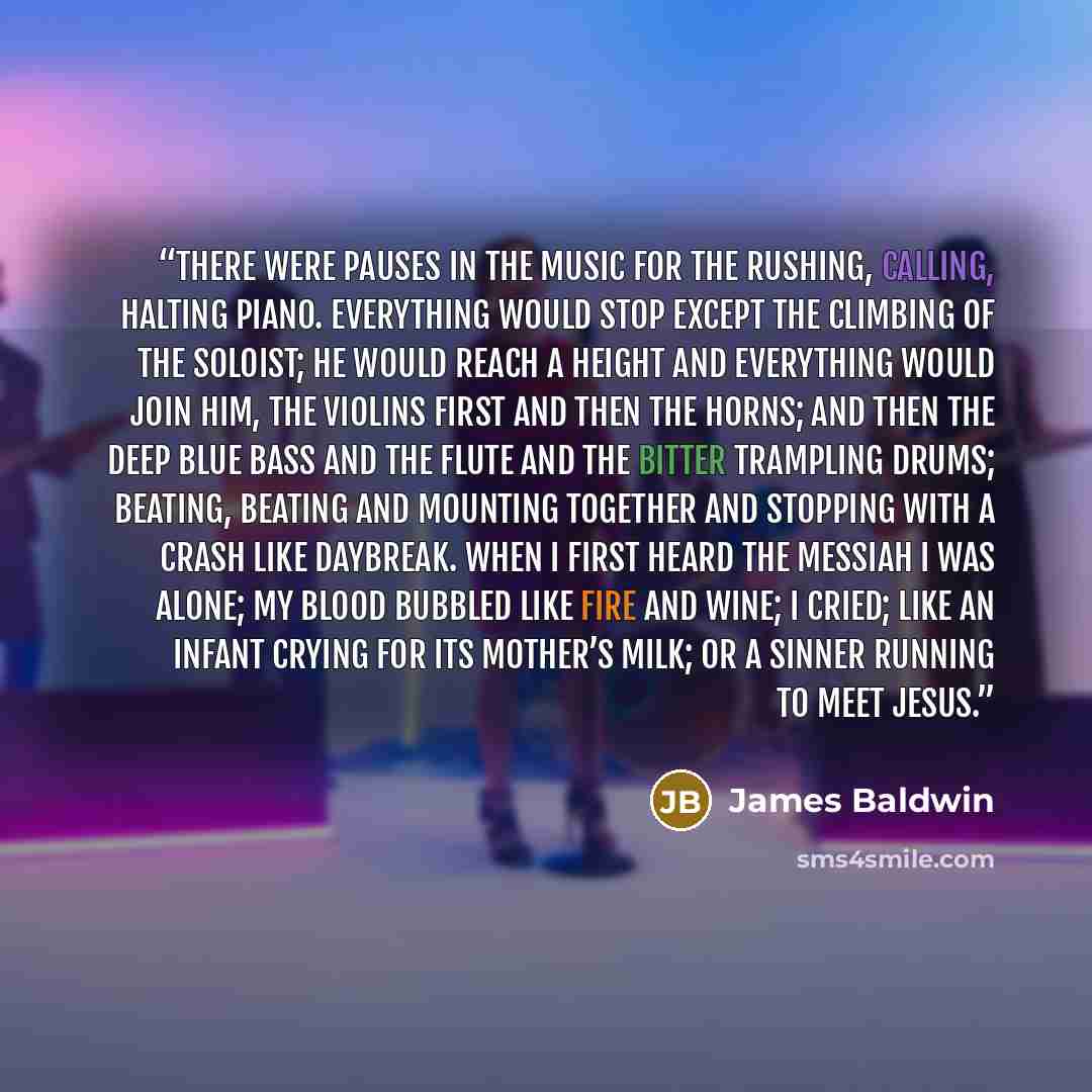 “There were pauses in the music for the rushing, calling, halting piano. Everything would stop except the climbing of the soloist; he would reach a height and everything would join him, the violins first and then the horns; and then the deep blue bass and the flute and the bitter trampling drums…” quote by James Baldwin