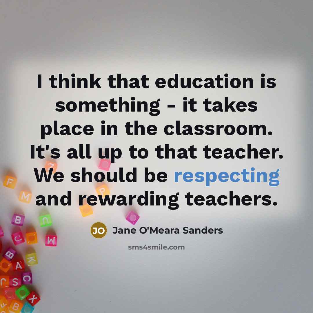 “I think that education is something - it takes place in the classroom. It's all up to that teacher. We should be respecting and rewarding teachers.” quote by Jane O'Meara Sanders