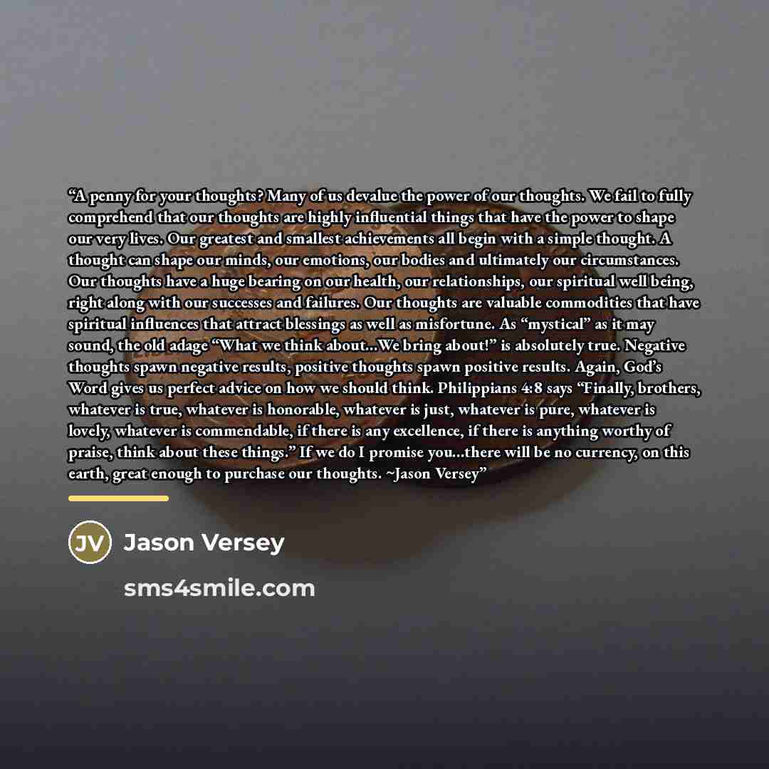 “A penny for your thoughts? Many of us devalue the power of our thoughts. We fail to fully comprehend that our thoughts are highly influential things that have the power to shape our very lives. Our greatest and smallest achievements all begin with a simple thought. A thought can shape our minds…” quote by Jason Versey