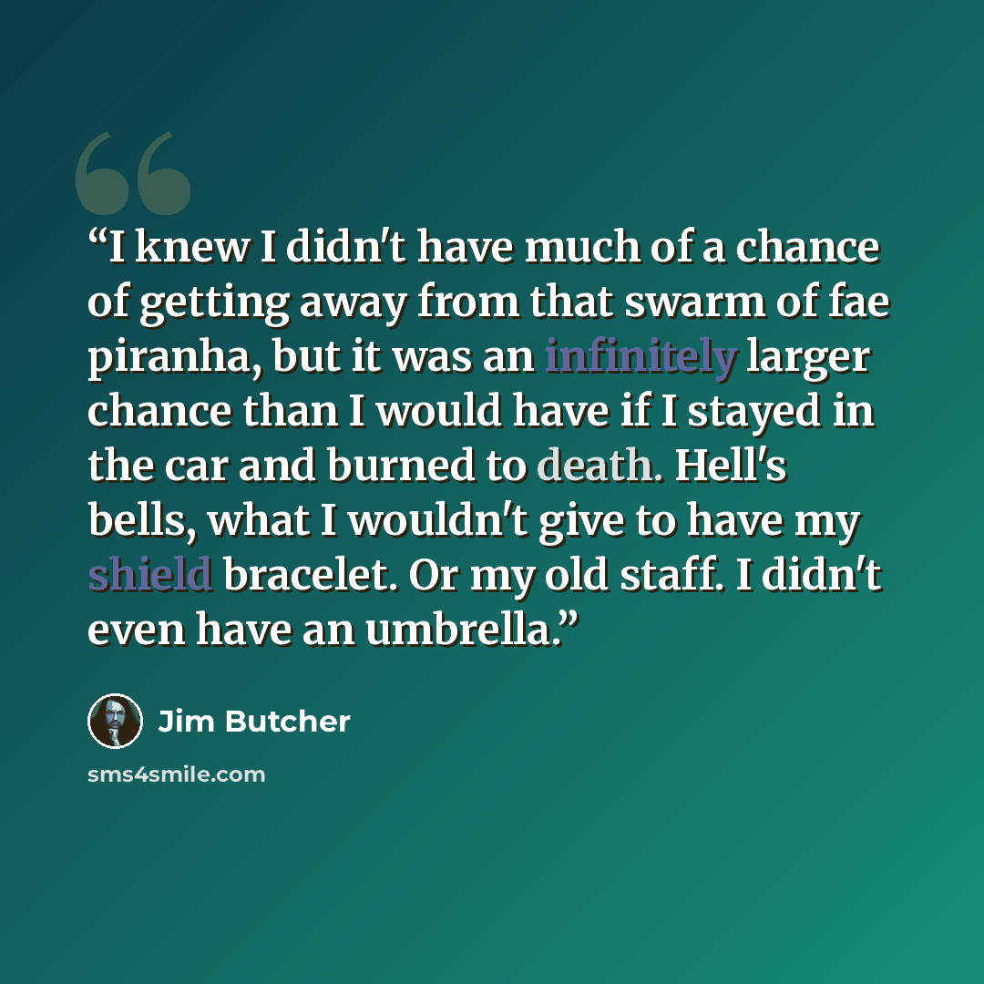 “I knew I didn't have much of a chance of getting away from that swarm of fae piranha, but it was an infinitely larger chance than I would have if I stayed in the car and burned to death. Hell's bells, what I wouldn't give to have my shield bracelet. Or my old staff. I didn't even have an umbrella.” quote by Jim Butcher