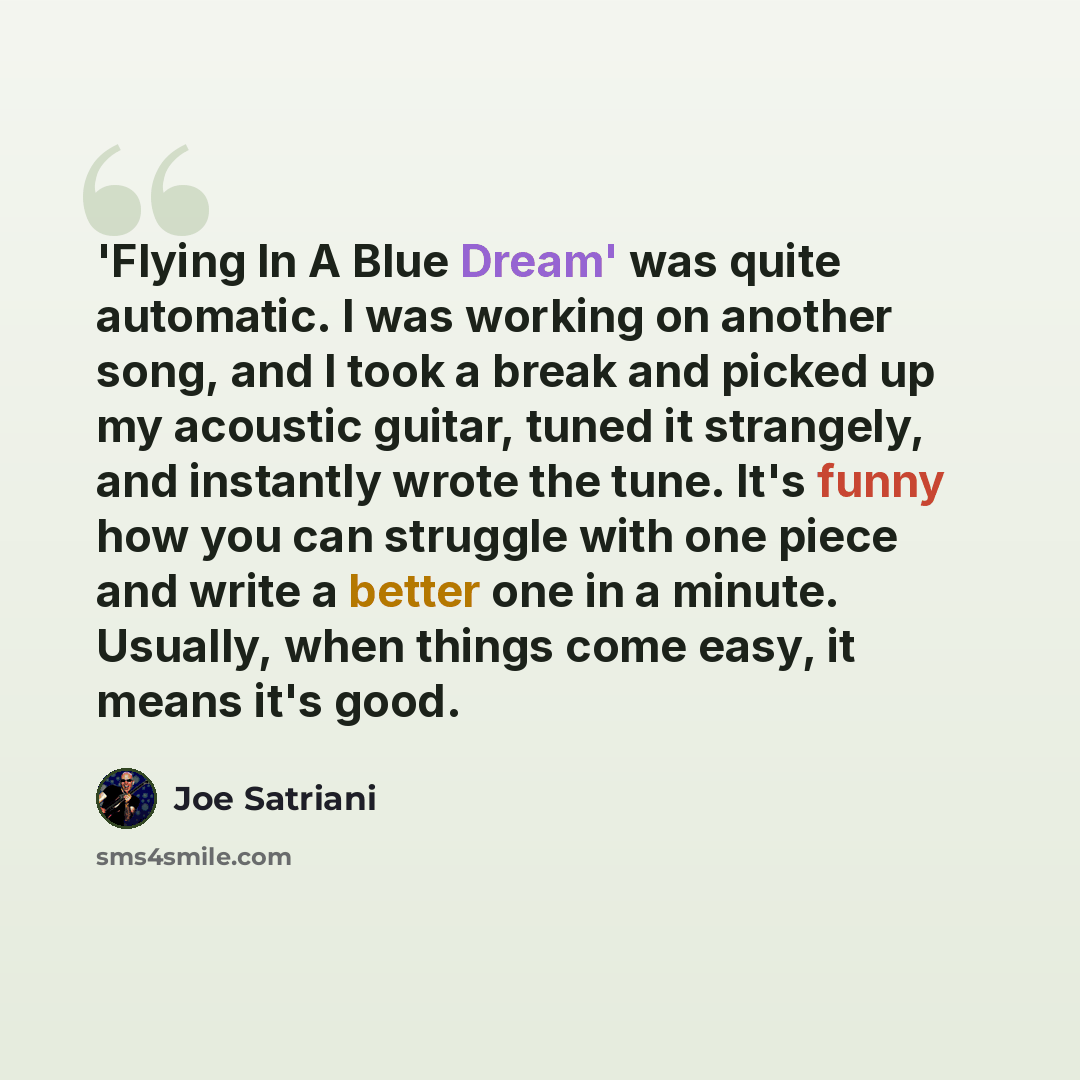 “'Flying In A Blue Dream' was quite automatic. I was working on another song, and I took a break and picked up my acoustic guitar, tuned it strangely, and instantly wrote the tune. It's funny how you can struggle with one piece and write a better one in a minute. Usually, when things come easy, it…” quote by Joe Satriani